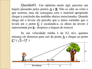 Questão01. Um alpinista muito ágil, percorre um
trajeto passando pelos pontos A e B. Não se sabe ao certo o
que ocorreu, mas ele conseguiu com o material apropriado
chegar a conclusão das medidas abaixo mencionadas. Quando
chega até a árvore ele percebe que o único caminho que o
levará até o ponto C é escalando-a. (a altura da árvore é
representada por h - despreze a largura do tronco)
Se sua velocidade média é de 0,2 m/s, quantos
minutos ele demorou para sair do ponto A e chegar ao ponto
C? ( )
7
,
1
3 
 