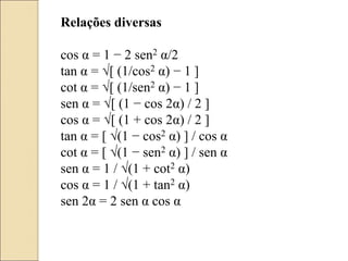 Relações diversas
cos α = 1 − 2 sen2 α/2
tan α = √[ (1/cos2 α) − 1 ]
cot α = √[ (1/sen2 α) − 1 ]
sen α = √[ (1 − cos 2α) / 2 ]
cos α = √[ (1 + cos 2α) / 2 ]
tan α = [ √(1 − cos2 α) ] / cos α
cot α = [ √(1 − sen2 α) ] / sen α
sen α = 1 / √(1 + cot2 α)
cos α = 1 / √(1 + tan2 α)
sen 2α = 2 sen α cos α
 