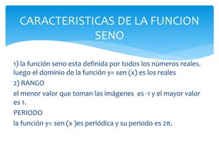 1) la función seno esta definida por todos los números reales.
luego el dominio de la función y= sen (x) es los reales
2) RANGO
el menor valor que toman las imágenes es -1 y el mayor valor
es 1.
PERIODO
la función y= sen (x )es periódica y su periodo es 2π.
CARACTERISTICAS DE LA FUNCION
SENO
 