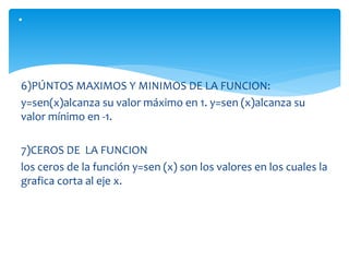 6)PÚNTOS MAXIMOS Y MINIMOS DE LA FUNCION:
y=sen(x)alcanza su valor máximo en 1. y=sen (x)alcanza su
valor mínimo en -1.
7)CEROS DE LA FUNCION
los ceros de la función y=sen (x) son los valores en los cuales la
grafica corta al eje x.
.
 