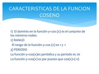 1) El dominio en la función y=cos (x) es el conjunto de
los números reales.
2) RANGO
El rango de la función y=cos (x) es 1 y -1
3) PERIODO
La función y=cos(x)es periódica y su periodo es 2π
La función y=cos(x) es par puesto que cos(x)=(-x)
CARACTERISTICAS DE LA FUNCION
COSENO
 