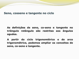 Seno, cosseno e tangente no ciclo
 As definições de seno, co-seno e tangente no
triângulo retângulo são restritas aos ângulos
agudos.
 A partir do ciclo trigonométrico e do arco
trigonométrico, podemos ampliar os conceitos de
seno, co-seno e tangente.
 