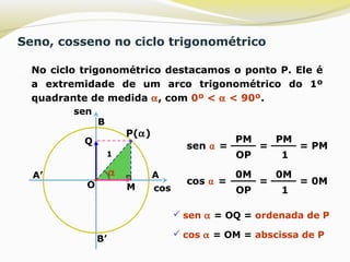 Seno, cosseno no ciclo trigonométrico
 No ciclo trigonométrico destacamos o ponto P. Ele é
a extremidade de um arco trigonométrico do 1º
quadrante de medida α, com 0º < α < 90º.
B’
A’
O
A
B
P(α)
α
M
Q
sen ⍺ =
PM
OP
=
PM
11
= PM
cos ⍺ =
0M
OP
=
0M
1
= 0M
 sen α = OQ = ordenada de P
 cos α = OM = abscissa de P
cos
sen
 