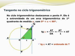 Tangente no ciclo trigonométrico
 No ciclo trigonométrico destacamos o ponto P. Ele é
a extremidade de um arco trigonométrico do 1º
quadrante de medida α, com 0º < α < 90º.
B’
A’
O A
B
P(α)
α
1
T
tg ⍺ =
AT
OA
=
AT
1
= AT
 tg α = AT = ordenada de T
tg
 