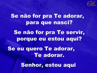 Se não for pra Te adorar,
para que nasci?
Se não for pra Te servir,
porque eu estou aqui?
Se eu quero Te adorar,
Te adorar.
Senhor, estou aqui
 