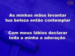 As minhas mãos levantar
tua beleza então contemplar
Com meus lábios declarar
toda a minha a adoração
 