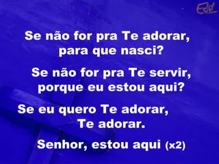 Se não for pra Te adorar,
para que nasci?
Se não for pra Te servir,
porque eu estou aqui?
Se eu quero Te adorar,
Te adorar.
Senhor, estou aqui (x2)
 