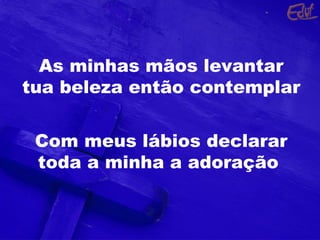 As minhas mãos levantar
tua beleza então contemplar
Com meus lábios declarar
toda a minha a adoração
 
