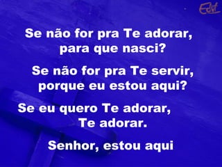 Se não for pra Te adorar,
para que nasci?
Se não for pra Te servir,
porque eu estou aqui?
Se eu quero Te adorar,
Te adorar.
Senhor, estou aqui
 