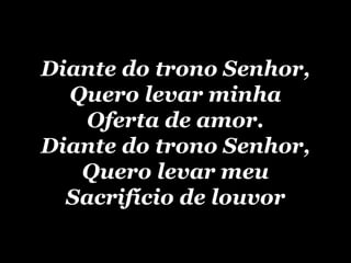 Diante do trono Senhor, Quero levar minha Oferta de amor. Diante do trono Senhor, Quero levar meu Sacrifício de louvor 