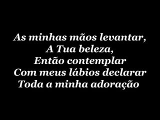 As minhas mãos levantar, A Tua beleza, Então contemplar Com meus lábios declarar Toda a minha adoração   