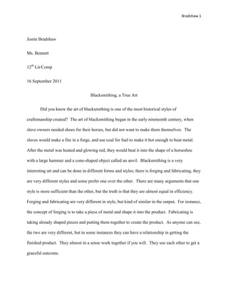 Bradshaw 1




Justin Bradshaw


Ms. Bennett


12th Lit/Comp


16 September 2011


                                     Blacksmithing, a True Art


       Did you know the art of blacksmithing is one of the most historical styles of

craftsmanship created? The art of blacksmithing began in the early nineteenth century, when

slave owners needed shoes for their horses, but did not want to make them themselves. The

slaves would make a fire in a forge, and use coal for fuel to make it hot enough to heat metal.

After the metal was heated and glowing red, they would beat it into the shape of a horseshoe

with a large hammer and a cone-shaped object called an anvil. Blacksmithing is a very

interesting art and can be done in different forms and styles; there is forging and fabricating, they

are very different styles and some prefer one over the other. There are many arguments that one

style is more sufficient than the other, but the truth is that they are almost equal in efficiency.

Forging and fabricating are very different in style, but kind of similar in the output. For instance,

the concept of forging is to take a piece of metal and shape it into the product. Fabricating is

taking already shaped pieces and putting them together to create the product. As anyone can see,

the two are very different, but in some instances they can have a relationship in getting the

finished product. They almost in a sense work together if you will. They use each other to get a

graceful outcome.
 