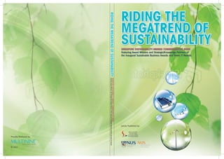 RIDING THE




                      RIDING THE MEGATREND OF SUSTAINABILITY
                                                                                                                                                                                                      MEGATREND OF
                                                                                                                                                                                                      SUSTAINABILITY
                                                                                                                                                                                                      SINGAPORE SUSTAINABILITY AWARDS COMMEMORATIVE BOOK
                                                                                                                                                                                                      Featuring Award Winners and Strategic/Knowledge Partners of
                                                                                                                                                                                                      the Inaugural Sustainable Business Awards and Green IT Awards




                           Featuring Award Winners and Strategic/Knowledge Partners of the Inagural Sustainable Business Awards and Green IT Awards
                                                                                                                                                 SINGAPORE SUSTAINABILITY AWARDS COMMEMORATIVE BOOK




                                                                                                                                                                                                      Jointly Published by




Proudly Produced by



© 2011
 