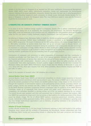 Senoko is the first genco in Singapore to be awarded the ISO 14001 certification Environmental Management
System (EMS) which covers policy, commitment, evaluation, review and improvement for environmental
concerns. Among all the power generation companies, Senoko has taken the lead role in reducing greenhouse
emissions and educating Singapore’s youth community on climate issues. Eventually Senoko became the first
genco in Singapore to be given the Singapore Green Plan 2012 (SGP2012) award in 2005 and the President’s
Award for the Environment in 2008.


A PERSPECTIVE ON SENOKO’S STRATEGY TOWARDS SOCIETY

In its vision to be the “preferred energy supplier” in Singapore, Senoko aims to deliver competitively priced
electricity while taking care of its employees, the community and environment. The Executive Management
Team (EMT), under the leadership of the president and CEO, determines the CSR guidelines which are identified
under the five core values of Safety, Teamwork, Integrity, Commitment, Care and Customer focus.  

By adhering to Singapore laws (Workplace Safety & Health Act, WSHA) and going beyond to include certification
to international standards (OHSAS 18001 Certification), Senoko is committed to its Workplace Health and
Safety (WHS) programme. The board of directors set the WHS policy whereas the safety manager implements
it. Mini-safety committees at section levels have been set up on voluntary basis to discuss reports and
brainstorm safety issues.  Senoko is involved in raising the awareness level continuously and also encourages
its employees to participate in Energy Utilities Workforce Skills Qualification (WSQ) scheme launched recently.
It also encourages contractors to get involved in safety management by providing them with induction training,
checking workers’ qualification for job and rewarding them for good safety practices.

Participation of employees and contractors in safety programmes is encouraged and their contribution is
rewarded accordingly. Lost Time Injury (LTI) is one of the several operation indicators which together with
the financial performance of Senoko that determine the amount of bonus payment. This helps in aligning
safety behaviour with compensation.   Senoko’s policy is to be open about its safety practices and learn
“unashamedly” from other organisations. Senoko’s positive image is fortified by the fact that it received the
Workplace Safety and Health (WSH) Performance Award (Silver) from the Ministry of Manpower in 2009 and
2010. Along with this, there were requests from NTUC WSH committee, Mount Alvernia Hospital and RSAF to
give talks on safety.

Some of the examples of Senoko’s other CSR initiatives are as follows:

National Weather Study Project (NWSP)
National Weather Study Project (NWSP), an inter-school competition on climate change awareness is Senoko’s
flagship environmental commitment which was launched in 2005. The concept of NWSP was to raise awareness
among the student population of how climate and weather patterns have a deep impact on the environment.
Through the installation of mini-weather stations at the participating primary schools, secondary schools and
junior colleges, Senoko has invested over S$2.1 million in the competition till today. The NWSP is organized
by the NWSP Working Committee (comprising Senoko’s employees) with the guidance of the NWSP Advisory
Committee (made up of individuals from various private and public sector organizations). In the 2009
competition, the committee identified 14 winning entries, out of the 235 projects submitted by 152 schools.
The overall winners were awarded cash prize and sponsored trips to Germany to present their projects. With
time NWSP has expanded its scope and is fast becoming an ideal platform for raising awareness of the threats
posed by climate change. The list of official NWSP partners comprising government ministries, statutory
boards, commercial entities, grassroots bodies, NPOs, academic institutions and individuals is growing every
day. Even foreign multinational organizations such as Siemens, are getting interested in the competition by
becoming co-sponsors.

Adoption Of Sungei Sembawang
Senoko officially adopted the 2.5 km long Sungei Sembawang waterway in June 2008 located at the northern
Singapore shore, shared with the residents of Sembawang and Woodlands. Senoko collaborated with PUB,
the Waterway Watch Society and surrounding schools in collecting litter from park connectors and link-ways,

090
RIDING THE MEGATREND OF SUSTAINABILITY
SINGAPORE SUSTAINABILITY AWARDS COMMEMORATIVE BOOK
 
