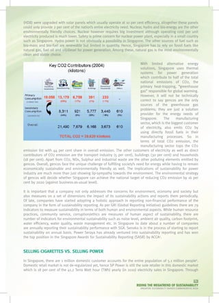 (HDB) were upgraded with solar panels which usually operate at 10 per cent efficiency, altogether these panels
could only provide 2 per cent of the nation’s entire electricity need. Nuclear, hydro and bio-energy are the other
environmentally friendly choices. Nuclear however requires big investment although operating cost per unit
electricity produced is much lower. Safety is prime concern for nuclear power plant, especially in a small country
such as Singapore. Hydro power is not obviously a possibility in Singapore. The other sources of fuel such as
bio-mass and bio-fuel are renewable but limited in quantity. Hence, Singapore has to rely on fossil fuels like
natural gas, fuel oil and oil/diesel for power generation. Among these, natural gas is the most environmentally
clean and viable choice.

                                                                            With limited alternative energy
                                                                            solutions, Singapore uses thermal
                                                                            systems for power generation
                                                                            which contribute to half of the total
                                                                            national emissions of CO2, the
                                                                            primary heat-trapping, “greenhouse
                                                                            gas” responsible for global warming.
                                                                            However, it will not be technically
                                                                            correct to say gencos are the only
                                                                            sources of the greenhouse gas
                                                                            problems; they are just a solution
                                                                            provider for the energy needs of
                                                                            Singapore.      The     manufacturing
                                                                            sector, which is the biggest customer
                                                                            of electricity, also emits CO2 by
                                                                            using directly fossil fuels in their
                                                                            manufacturing processes. So in
                                                                            terms of total CO2 emission, the
                                                                            manufacturing sector tops the CO2
emission list with 44 per cent share in overall emission. The other customers of electricity as well as direct
contributors of CO2 emission are the transport industry (5 per cent), buildings (30 per cent) and households
(18 per cent). Apart from CO2, NOx, Sulphur and industrial waste are the other polluting elements emitted by
gencos. Overall, gencos face the unique challenge of fulfilling society’s need for energy while having to remain
economically sustainable and environmentally friendly as well. The implications of sustainability for power
industry are much more than just showing lip-sympathy towards the environment. The environmental strategy
of gencos will decide whether Singapore can achieve the national target of reducing CO2 emission by 16 per
cent by 2020 (against business-as-usual level).

It is important that a company not only addresses the concerns for environment, economy and society but
also measures on a set of dimensions the impact of its sustainability actions and reports them periodically.
Of late, companies have started adopting a holistic approach in reporting non-financial performance of the
company in the form of sustainability reporting. As per GRI (Global Reporting Initiative) guidelines there are 79
indicators to measure sustainability in terms of both human and environmental aspects. While human resource
practices, community service, corruption/ethics are measures of human aspect of sustainability, there are
number of indicators for environmental sustainability such as noise level, ambient air quality, carbon footprint,
water efficiency, water quality, waste management etc. In Singapore to date about a number of companies
are annually reporting their sustainability performance with SGX. Senoko is in the process of starting to report
sustainability on annual basis. Power Seraya has already ventured into sustainability reporting and has won
the top position in the Singapore Awards for Sustainability Reporting (SASR) by ACCA5.


SELLING CIGARETTES VS. SELLING POWER

In Singapore, there are 1 million domestic customer accounts for the entire population of 5.1 million people6.
Domestic retail market is not de-regularized yet, hence SP Power is still the sole retailer in this domestic market
which is 18 per cent of the 41.2 Terra Watt hour (TWh) yearly (in 2010) electricity sales in Singapore. Through

                                                                                                                         079
                                                                          RIDING THE MEGATREND OF SUSTAINABILITY
                                                                            SINGAPORE SUSTAINABILITY AWARDS COMMEMORATIVE BOOK
 