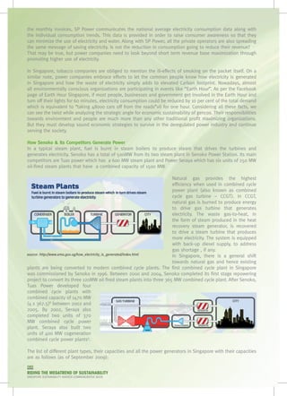 the monthly invoices, SP Power communicates the national average electricity consumption data along with
the individual consumption trends. This data is provided in order to raise consumer awareness so that they
can minimize the use of electricity and water. Along with SP Power, all the private operators are also spreading
the same message of saving electricity. Is not the reduction in consumption going to reduce their revenue?
That may be true, but power companies need to look beyond short term revenue base maximization through
promoting higher use of electricity.

In Singapore, tobacco companies are obliged to mention the ill-effects of smoking on the packet itself. On a
similar note, power companies embrace efforts to let the common people know how electricity is generated
in Singapore and how the waste of electricity simply adds to elevated Carbon footprint. Nowadays, almost
all environmentally conscious organizations are participating in events like “Earth Hour”. As per the Facebook
page of Earth Hour Singapore, if most people, businesses and government get involved in the Earth Hour and
turn off their lights for 60 minutes, electricity consumption could be reduced by 10 per cent of the total demand
which is equivalent to “taking 48000 cars off from the roads”vii for one hour. Considering all these facts, we
can see the twist while analyzing the strategic angle for economic sustainability of gencos. Their responsibilities
towards environment and people are much more than any other traditional profit maximizing organizations.
But they must develop sound economic strategies to survive in the deregulated power industry and continue
serving the society.

How Senoko & Its Competitors Generate Power
In a typical steam plant, fuel is burnt in steam boilers to produce steam that drives the turbines and
generates electricity. Senoko has a total of 500MW from its two steam plant in Senoko Power Station. Its main
competitors are Tuas power which has  a 600 MW steam plant and Power Seraya which has six units of 250 MW	
oil-fired steam plants that have  a combined capacity of 1500 MW.

                                                                        Natural gas provides the highest
                                                                        efficiency when used in combined cycle
                                                                        power plant (also known as combined
                                                                        cycle gas turbine – CCGT). In CCGT,
                                                                        natural gas is burned to produce energy
                                                                        to drive gas turbine that generates
                                                                        electricity. The waste gas-to-heat, in
                                                                        the form of steam produced in the heat
                                                                        recovery steam generator, is recovered
                                                                        to drive a steam turbine that produces
                                                                        more electricity. The system is equipped
                                                                        with back-up diesel supply, to address
                                                                        gas shortage , if any.
source: http://www.ema.gov.sg/how_electricity_is_generated/index.html   In Singapore, there is a general shift
                                                                        towards natural gas and hence existing
plants are being converted to modern combined cycle plants. The first combined cycle plant in Singapore
was commissioned by Senoko in 1996. Between 2000 and 2004, Senoko completed its first stage repowering
project to convert its three 120MW oil fired steam plants into three 365 MW combined cycle plant. After Senoko,
Tuas Power developed four
combined cycle plants with
combined capacity of 1470 MW
(4 x 367.5)8 between 2002 and
2005. By 2002, Seraya also
completed two units of 370
MW combined cycle power
plant. Seraya also built two
units of 400 MW cogeneration
combined cycle power plants9.

The list of different plant types, their capacities and all the power generators in Singapore with their capacities
are as follows (as of September 2009):
080
RIDING THE MEGATREND OF SUSTAINABILITY
SINGAPORE SUSTAINABILITY AWARDS COMMEMORATIVE BOOK
 