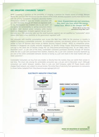 ARE SINGAPORE CONSUMERS “GREEN”?

While answering a question on the possibility of charging a premium for cleaner source of energy, Minister
Mentor Mr. Lee Kuan Yew mentioned how the citizens of this small, densely populated country have learnt to live
with the pricing mechanism. Singapore electricity market

                                                                 “
deregulation started in 2001 but smaller consumers still        I think Singaporeans are cost conscious;
get their electricity through SP Power at regulated tariff.     they don’t care from where the energy

                                                                                                                          ”
So far, liberalization has enabled only 75 per cent   of
                                                     15
                                                              comes from. Which is the cheaper one?
the market for contestability i.e. giving consumers choice                            - Minister Mentor Lee Kuan Yew,
to select their desired power company while buying                                  International Energy Week 2008 14
electricity. Singaporean domestic segment (18 per cent of
the entire 41.2 TWh electricity sale) and the small business segment are not qualified as “contestable” which
means they have to buy electricity at the government regulated tariff.

Any consumer with monthly consumption over 10,000 kilo Watt hour (kWh) for the previous 12 months is
eligible to become a contestable consumer.  As contestable customer, non-domestic sectors can buy from the
retailer or from SP Services (also known as Market Services Support Limited - MSSL) at competitive prices.
Retailers in Singapore are usually vertically integrated. So Senoko Energy Supply (http://www.senokoenergy.
com.sg/) is the retail arm of Senoko Energy Pte Ltd (http://www.senokoenergy.com/). As per EMA’s data in
December 201016, 27 per cent of the 8064 contestable customers purchased electricity through SP Services
while the rest 73 per cent purchased from retailers. However, the 73 per cent customer accounts represent 94
per cent of the entire contestable demand. Senoko is having 15.3 per cent share in the retail market with 450
retail customers17.

Contestable Consumers can buy from any retailer or directly from the market; they can switch their vendor in
real time. The churn rate among the contestable consumers was 1.76 per cent in December 201016. Although
consumers can switch between retailers, there is only one Grid Company called SP Power Assets which
charges fixed network cost subject to annual review. The entire flow of electricity from generators to consumers
is shown below (adapted from http://www.ema.gov.sg/page/3/id:27/)




                                                                                                                           083
                                                                           RIDING THE MEGATREND OF SUSTAINABILITY
                                                                              SINGAPORE SUSTAINABILITY AWARDS COMMEMORATIVE BOOK
 