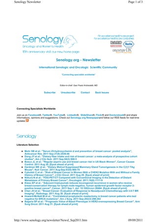 Senology Newsletter                                                                                  Page 1 of 3




                                       Senology.org - Newsletter
                        International Senologic and Oncologic  Scientific Community 

                                          "Connecting specialists worldwide"




                                         Editor-in-chief: Gian Paolo Andreoletti, MD


                           Subscribe      Unsubscribe           Contact          Back Issues




 Connecting Specialists Worldwide

 Join us on Facebook®, Twitter®, YouTube®, LinkedIn®, SlideShare®, Flickr® and Doctorsbook® and share
 informations, opinions and suggestions. Check out Senology.org Newspaperand follow our RSS feeds for real-time
 updates




 Literature Selection

        Mohr SB et al.: "Serum 25-hydroxyvitamin d and prevention of breast cancer: pooled analysis",
        Anticancer Res. 2011 Sep;31(9):2939-48
        Dong JY et al.: "Dietary fiber intake and risk of breast cancer: a meta-analysis of prospective cohort
        studies", Am J Clin Nutr. 2011 Sep;94(3):900-5
        Bosco JL et al.: "Regular aspirin use and breast cancer risk in US Black Women", Cancer Causes
        Control. 2011 Aug 30. [Epub ahead of print]
        Hardman WE et al.: "Dietary Walnut Suppressed Mammary Gland Tumorigenesis in the C(3)1 TAg
        Mouse", Nutr Cancer. 2011 Aug-Sep;63(6):960-70
        Cybulski C et al.: "Risk of Breast Cancer in Women With a CHEK2 Mutation With and Without a Family
        History of Breast Cancer", J Clin Oncol. 2011 Aug 29. [Epub ahead of print]
        Niikura N et al.: "FDG-PET/CT Compared with Conventional Imaging in the Detection of Distant
        Metastases of Primary Breast Cancer", Oncologist. 2011;16(8):1111-9
        Kiess AP et al.: "Adjuvant trastuzumab reduces locoregional recurrence in women who receive
        breast-conservation therapy for lymph node-negative, human epidermal growth factor receptor 2-
        positive breast cancer", Cancer. 2011 Sep 1. doi: 10.1002/cncr.26484. [Epub ahead of print]
        Chen JH et al.: "Breast Cancer: Evaluation of Response to Neoadjuvant Chemotherapy with 3.0-T MR
        Imaging", Radiology. 2011 Aug 30. [Epub ahead of print]
        Howard-McNatt M et al.: "Contralateral prophylactic mastectomy in breast cancer patients who test
        negative for BRCA mutations", Am J Surg. 2011 Sep;202(3):298-302
        Bagaria SP et al.: "Prognostic Value of Basal Phenotype in HER2-overexpressing Breast Cancer", Ann
        Surg Oncol. 2011 Aug 31. [Epub ahead of print]




http://www.senology.org/newsletter/Newsl_Sep2011.htm                                                 09/09/2011
 