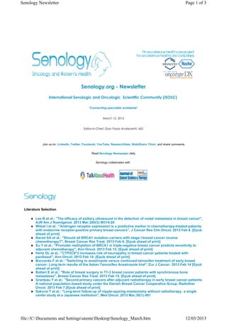Senology Newsletter                                                                                                  Page 1 of 3




                                       Senology.org - Newsletter
                International Senologic and Oncologic  Scientific Community (ISOSC) 

                                             "Connecting specialists worldwide"


                                                       March 12, 2013


                                         Editor-in-Chief: Gian Paolo Andreoletti, MD




            Join us on LinkedIn, Twitter, Facebook, YouTube, ResearchGate, SlideShare, Flickr, and share comments.


                                               Read Senology Newspaper daily


                                                 Senology collaborates with




 Literature Selection

        Lee B et al.: "The efficacy of axillary ultrasound in the detection of nodal metastasis in breast cancer",
        AJR Am J Roentgenol. 2013 Mar;200(3):W314-20
        Witzel I et al.: "Androgen receptor expression is a predictive marker in chemotherapy-treated patients
        with endocrine receptor-positive primary breast cancers", J Cancer Res Clin Oncol. 2013 Feb 8. [Epub
        ahead of print]
        Narod SA et al.: "Should all BRCA1 mutation carriers with stage I breast cancer receive
        chemotherapy?", Breast Cancer Res Treat. 2013 Feb 6. [Epub ahead of print]
        Xu Y et al.: "Promoter methylation of BRCA1 in triple-negative breast cancer predicts sensitivity to
        adjuvant chemotherapy", Ann Oncol. 2013 Feb 13. [Epub ahead of print]
        Hertz DL et al.: "CYP2C8*3 increases risk of neuropathy in breast cancer patients treated with
        paclitaxel", Ann Oncol. 2013 Feb 14. [Epub ahead of print]
        Boccardo F et al.: "Switching to anastrozole versus continued tamoxifen treatment of early breast
        cancer: Long term results of the Italian Tamoxifen Anastrozole trial", Eur J Cancer. 2013 Feb 14 [Epub
        ahead of print]
        Botteri E et al.: "Role of breast surgery in T1-3 breast cancer patients with synchronous bone
        metastases", Breast Cancer Res Treat. 2013 Feb 15. [Epub ahead of print]
        Grantzau T et al.: "Second primary cancers after adjuvant radiotherapy in early breast cancer patients:
        A national population based study under the Danish Breast Cancer Cooperative Group, Radiother
        Oncol. 2013 Feb 7 [Epub ahead of print]
        Sakurai T et al.: "Long-term follow-up of nipple-sparing mastectomy without radiotherapy: a single
        center study at a Japanese institution", Med Oncol. 2013 Mar;30(1):481




file://C:Documents and SettingsutenteDesktopSenology_March.htm                                                   12/03/2013
 