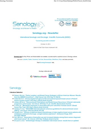 Senology Newsletter file:///C:/Users/Paolo/Desktop/PAOLO/Newsl_Oct2014.htm 
Senology.org - Newsletter 
International Senologic and Oncologic Scientific Community (ISOSC) 
"Connecting specialists worldwide" 
October 16, 2014 
Editor-in-Chief: Gian Paolo Andreoletti, MD 
Senology apps for iPad, iPhone, and Android tablets now available, to provide anytime, anywhere access to Senology contents 
Join us on LinkedIn, Twitter, Facebook, YouTube, ResearchGate, SlideShare, Flickr, and share comments. 
Read Senology Newspaper daily 
Senology collaborates with 
Literature Selection 
Palmer JR et al.: "Parity, Lactation, and Breast Cancer Subtypes in African American Women: Results 
from the AMBER Consortium", J Natl Cancer Inst. 2014 Sep 15;106(10) 
Trabert B et al.: "Urinary bisphenol A-glucuronide and postmenopausal breast cancer in Poland", 
Cancer Causes Control. 2014 Sep 5. [Epub ahead of print] 
Lietzen LW et al.: "Glucocorticoid Prescriptions and Breast Cancer Recurrence: A Danish nationwide 
prospective cohort study", Ann Oncol. 2014 Sep 15. pii: mdu453. [Epub ahead of print] 
Li YR et al.: "Mesothelin expression is associated with poor outcomes in breast cancer", Breast 
Cancer Res Treat. 2014 Sep 6. [Epub ahead of print] 
Cardoso F et al.: "ESO-ESMO 2nd international consensus guidelines for advanced breast cancer 
(ABC2)", Ann Oncol. 2014 Oct;25(10):1871-88 
Hong R et al.: "Efficacy of platinum-based chemotherapy in triple-negative breast cancer patients with 
metastases confined to the lungs: a single-institute experience", Anticancer Drugs. 2014 
Oct;25(9):1089-94 
Sun LM et al.: "Association of tamoxifen use and increased diabetes among Asian women diagnosed 
with breast cancer", Br J Cancer. 2014 Sep 16 [Epub ahead of print] 
Di Lauro L et al.: "Antiandrogen therapy in metastatic male breast cancer: results from an updated 
1 di 3 15/10/2014 21:30 
 