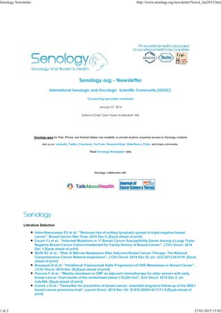 Senology.org - Newsletter
International Senologic and Oncologic Scientific Community (ISOSC)
"Connecting specialists worldwide"
January 27, 2014
Editor-in-Chief: Gian Paolo Andreoletti, MD
Senology apps for iPad, iPhone, and Android tablets now available, to provide anytime, anywhere access to Senology contents
Join us on LinkedIn, Twitter, Facebook, YouTube, ResearchGate, SlideShare, Flickr, and share comments.
Read Senology Newspaper daily
Senology collaborates with
Literature Selection
Holm-Rasmussen EV et al.: "Reduced risk of axillary lymphatic spread in triple-negative breast
cancer", Breast Cancer Res Treat. 2014 Dec 9. [Epub ahead of print]
Couch FJ et al.: "Inherited Mutations in 17 Breast Cancer Susceptibility Genes Among a Large Triple-
Negative Breast Cancer Cohort Unselected for Family History of Breast Cancer", J Clin Oncol. 2014
Dec 1 [Epub ahead of print]
Wolff AC et al.: "Risk of Marrow Neoplasms After Adjuvant Breast Cancer Therapy: The National
Comprehensive Cancer Network Experience", J Clin Oncol. 2014 Dec 22. pii: JCO.2013.54.6119. [Epub
ahead of print]
Bousquet G et al.: "Intrathecal Trastuzumab Halts Progression of CNS Metastases in Breast Cancer",
J Clin Oncol. 2014 Dec 29 [Epub ahead of print]
Perrone F et al.: "Weekly docetaxel vs CMF as adjuvant chemotherapy for older women with early
breast cancer: final results of the randomised phase 3 ELDA trial", Ann Oncol. 2014 Dec 8. pii:
mdu564. [Epub ahead of print]
Cuzick J et al.: "Tamoxifen for prevention of breast cancer: extended long-term follow-up of the IBIS-I
breast cancer prevention trial", Lancet Oncol. 2014 Dec 10i: S1470-2045(14)71171-4 [Epub ahead of
print]
Senology Newsletter http://www.senology.org/newsletter/Newsl_Jan2015.htm
1 di 2 27/01/2015 15:03
 