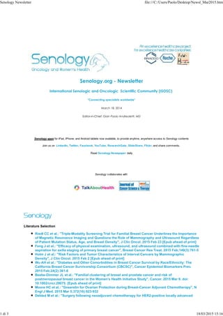 Senology.org - Newsletter
International Senologic and Oncologic Scientific Community (ISOSC)
"Connecting specialists worldwide"
March 18, 2014
Editor-in-Chief: Gian Paolo Andreoletti, MD
Senology apps for iPad, iPhone, and Android tablets now available, to provide anytime, anywhere access to Senology contents
Join us on LinkedIn, Twitter, Facebook, YouTube, ResearchGate, SlideShare, Flickr, and share comments.
Read Senology Newspaper daily
Senology collaborates with
Literature Selection
Riedl CC et al.: "Triple-Modality Screening Trial for Familial Breast Cancer Underlines the Importance
of Magnetic Resonance Imaging and Questions the Role of Mammography and Ultrasound Regardless
of Patient Mutation Status, Age, and Breast Density", J Clin Oncol. 2015 Feb 23 [Epub ahead of print]
Feng J et al.: "Efficacy of physical examination, ultrasound, and ultrasound combined with fine-needle
aspiration for axilla staging of primary breast cancer", Breast Cancer Res Treat. 2015 Feb;149(3):761-5
Holm J et al.: "Risk Factors and Tumor Characteristics of Interval Cancers by Mammographic
Density", J Clin Oncol. 2015 Feb 2 [Epub ahead of print]
Wu AH et al.: "Diabetes and Other Comorbidities in Breast Cancer Survival by Race/Ethnicity: The
California Breast Cancer Survivorship Consortium (CBCSC)", Cancer Epidemiol Biomarkers Prev.
2015 Feb;24(2):361-8
Beebe-Dimmer JL et al.: "Familial clustering of breast and prostate cancer and risk of
postmenopausal breast cancer in the Women's Health Initiative Study", Cancer. 2015 Mar 9. doi:
10.1002/cncr.29075. [Epub ahead of print]
Moore HC et al.: "Goserelin for Ovarian Protection during Breast-Cancer Adjuvant Chemotherapy", N
Engl J Med. 2015 Mar 5;372(10):923-932
Debled M et al.: "Surgery following neoadjuvant chemotherapy for HER2-positive locally advanced
Senology Newsletter file:///C:/Users/Paolo/Desktop/Newsl_Mar2015.htm
1 di 3 18/03/2015 15:16
 