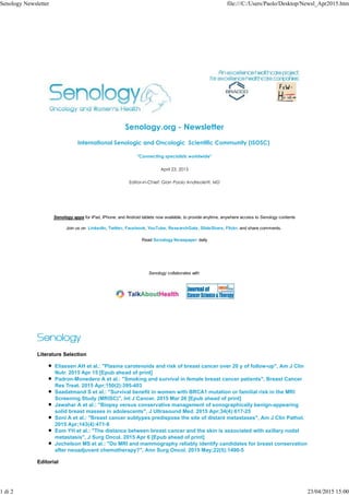 Senology.org - Newsletter
International Senologic and Oncologic Scientific Community (ISOSC)
"Connecting specialists worldwide"
April 23, 2015
Editor-in-Chief: Gian Paolo Andreoletti, MD
Senology apps for iPad, iPhone, and Android tablets now available, to provide anytime, anywhere access to Senology contents
Join us on LinkedIn, Twitter, Facebook, YouTube, ResearchGate, SlideShare, Flickr, and share comments.
Read Senology Newspaper daily
Senology collaborates with
Literature Selection
Eliassen AH et al.: "Plasma carotenoids and risk of breast cancer over 20 y of follow-up", Am J Clin
Nutr. 2015 Apr 15 [Epub ahead of print]
Padron-Monedero A et al.: "Smoking and survival in female breast cancer patients", Breast Cancer
Res Treat. 2015 Apr;150(2):395-403
Saadatmand S et al.: "Survival benefit in women with BRCA1 mutation or familial risk in the MRI
Screening Study (MRISC)", Int J Cancer. 2015 Mar 26 [Epub ahead of print]
Jawahar A et al.: "Biopsy versus conservative management of sonographically benign-appearing
solid breast masses in adolescents", J Ultrasound Med. 2015 Apr;34(4):617-25
Soni A et al.: "Breast cancer subtypes predispose the site of distant metastases", Am J Clin Pathol.
2015 Apr;143(4):471-8
Eom YH et al.: "The distance between breast cancer and the skin is associated with axillary nodal
metastasis", J Surg Oncol. 2015 Apr 6 [Epub ahead of print]
Jochelson MS et al.: "Do MRI and mammography reliably identify candidates for breast conservation
after neoadjuvant chemotherapy?", Ann Surg Oncol. 2015 May;22(5):1490-5
Editorial
Senology Newsletter file:///C:/Users/Paolo/Desktop/Newsl_Apr2015.htm
1 di 2 23/04/2015 15:00
 