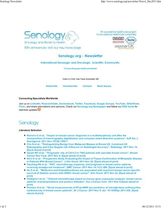 Senology Newsletter                                                                                 http://www.senology.org/newsletter/Newsl_Dec2011.htm




                                                   Senology.org - Newsletter
                                   International Senologic and Oncologic Scientific Community

                                                       "Connecting specialists worldwide"




                                                      Editor-in-Chief: Gian Paolo Andreoletti, MD


                                       Subscribe      Unsubscribe             Contact          Back Issues




                Connecting Specialists Worldwide

                Join us on LinkedIn, ResearchGate, Doctorsbook, Twitter, Facebook, Google Groups, YouTube, SlideShare,
                Flickr, and share informations and opinions. Check out Senology.org Newspaper and follow our RSS feeds for
                real-time updates




                Literature Selection

                      Romero C et al.: "Impact on breast cancer diagnosis in a multidisciplinary unit after the
                      incorporation of mammography digitalization and computer-aided detection systems", AJR Am J
                      Roentgenol. 2011 Dec;197(6):1492-7
                      Cho N et al.: "Distinguishing Benign from Malignant Masses at Breast US: Combined US
                      Elastography and Color Doppler US--Influence on Radiologist Accuracy", Radiology. 2011 Nov 14.
                      [Epub ahead of print]
                      Sandri MT et al.: "Prognostic role of CA15.3 in 7942 patients with operable breast cancer", Breast
                      Cancer Res Treat. 2011 Nov 9. [Epub ahead of print]
                      Amir E et al.: "Prospective Study Evaluating the Impact of Tissue Confirmation of Metastatic Disease
                      in Patients With Breast Cancer", J Clin Oncol. 2011 Nov 28. [Epub ahead of print]
                      Fasching PA et al.: "Ki67, chemotherapy response, and prognosis in breast cancer patients
                      receiving neoadjuvant treatment", BMC Cancer. 2011 Nov 14;11(1):486. [Epub ahead of print]
                      He X et al.: "Metformin and thiazolidinediones are associated with improved breast cancer-specific
                      survival of diabetic women with HER2+ breast cancer", Ann Oncol. 2011 Nov 22. [Epub ahead of
                      print]
                      Pellegrini I et al.: "Tailored chemotherapy based on tumour gene expression analysis: breast cancer
                      patients' misinterpretations and positive attitudes", Eur J Cancer Care 2011 Nov 9 [Epub ahead of
                      print]
                      Romano S et al.: "Serial measurements of NT-proBNP are predictive of not-high-dose anthracycline
                      cardiotoxicity in breast cancer patients", Br J Cancer. 2011 Nov 8. doi: 10.1038/bjc.2011.439. [Epub
                      ahead of print]




1 di 3                                                                                                                                 06/12/2011 15:51
 
