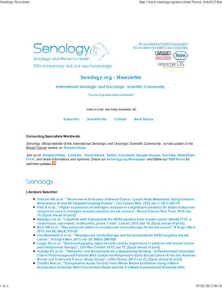 Senology Newsletter                                                                                    http://www.senology.org/newsletter/Newsl_Feb2012.htm




                                                     Senology.org - Newsletter
                                    International Senologic and Oncologic Scientific Community

                                                          "Connecting specialists worldwide"




                                                         Editor-in-Chief: Gian Paolo Andreoletti, MD


                                         Subscribe       Unsubscribe             Contact          Back Issues




                Connecting Specialists Worldwide

                Senology, official website of the International Senologic and Oncologic Scientific Community, is now curator of the
                Breast Cancer section on ResearchGate.

                Join us on ResearchGate, LinkedIn, Doctorsbook, Twitter, Facebook, Google Groups, YouTube, SlideShare,
                Flickr, and share informations and opinions. Check out Senology.org Newspaper and follow our RSS feeds for
                real-time updates




                Literature Selection

                       Tafreshi NK et al.: "Noninvasive Detection of Breast Cancer Lymph Node Metastasis Using Carbonic
                       Anhydrases IX and XII Targeted Imaging Probes", Clin Cancer Res. 2012 Jan 1;18(1):207-19
                       Park S et al.: "Higher expression of androgen receptor is a significant predictor for better endocrine-
                       responsiveness in estrogen receptor-positive breast cancers", Breast Cancer Res Treat. 2012 Jan
                       10. [Epub ahead of print]
                       Baselga J et al.: "Lapatinib with trastuzumab for HER2-positive early breast cancer (NeoALTTO): a
                       randomised, open-label, multicentre, phase 3 trial", Lancet. 2012 Jan 16. [Epub ahead of print]
                       Bear HD et al.: "Bevacizumab added to neoadjuvant chemotherapy for breast cancer", N Engl J Med.
                       2012 Jan 26;366(4):310-20
                       von Minckwitz G et al.: "Neoadjuvant chemotherapy and bevacizumab for HER2-negative breast
                       cancer", N Engl J Med. 2012 Jan 26;366(4):299-309
                       Lange SA et al.: "Echocardiography signs of early cardiac impairment in patients with breast cancer
                       and trastuzumab therapy", Clin Res Cardiol. 2012 Jan 17. [Epub ahead of print]
                       Dubsky PC et al.: "Tamoxifen and Anastrozole As a Sequencing Strategy: A Randomized Controlled
                       Trial in Postmenopausal Patients With Endocrine-Responsive Early Breast Cancer From the Austrian
                       Breast and Colorectal Cancer Study Group", J Clin Oncol. 2012 Jan 23. [Epub ahead of print]
                       Chadha M et al.: "Comparative Acute Toxicity from Whole Breast Irradiation Using 3-Week
                       Accelerated Schedule With Concomitant Boost and the 6.5-Week Conventional Schedule With




1 di 3                                                                                                                                    07/02/2012 09:18
 