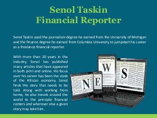 Senol Taskin
Financial Reporter
Senol Taskin used the journalism degree he earned from the University of Michigan
and the finance degree he earned from Columbia University to jumpstart his career
as a freelance financial reporter.
With more than 20 years in the
industry, Senol has published
many articles that have appeared
in both print and online. His focus
over his career has been the state
of the African economy. Senol
finds the story that needs to be
told. Along with working from
home, he also travels around the
world to the principle financial
centers and wherever else a given
story may take him.
 