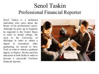 Senol Taskin
Professional Financial Reporter
Senol Taskin is a dedicated
individual who cares about the
future of his professional career.
Although he grew up in England,
he migrated to the United States
in order to attend college. He
went to the University of
Michigan in order to obtain a
degree in Journalism. After
graduating, he moved to New
York in order to obtain a graduate
degree in finance. He has used his
education in both fields in order to
become a successful freelance
financial reporter.
 