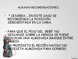 ALGUNAS RECOMENDACIONES… 
• * CESÁREA:....EN ESTE CASO SE 
RECOMIENDA LA POSICIÓN 
SEMISENTADA EN LA CAMA. 
• PARA QUE EL PESO DEL BEBÉ NO 
DESCANSE SOBRE LA HERIDA SE PUEDE 
COLOCAR UNA ALMOHADA GRANDE ENTRE 
AMBOS. 
• (A PROPÓSITO EL RECIÉN NACIDO NO 
NECESITA ALMOHADA PARA DORMIR). 
 