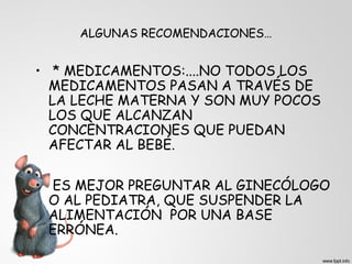 ALGUNAS RECOMENDACIONES… 
• * MEDICAMENTOS:....NO TODOS LOS 
MEDICAMENTOS PASAN A TRAVÉS DE 
LA LECHE MATERNA Y SON MUY POCOS 
LOS QUE ALCANZAN 
CONCENTRACIONES QUE PUEDAN 
AFECTAR AL BEBÉ. 
• ES MEJOR PREGUNTAR AL GINECÓLOGO 
O AL PEDIATRA, QUE SUSPENDER LA 
ALIMENTACIÓN POR UNA BASE 
ERRÓNEA. 
 