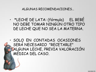 ALGUNAS RECOMENDACIONES… 
• *LECHE DE LATA: (fórmula) EL BEBÉ 
NO DEBE TOMAR NINGÚN OTRO TIPO 
DE LECHE QUE NO SEA LA MATERNA. 
• SOLO EN CONTADAS OCASIONES 
SERÁ NECESARIO "RECETARLE" 
ALGUNA LECHE, PREVIA VALORACIÓN 
MÉDICA DEL CASO. 
