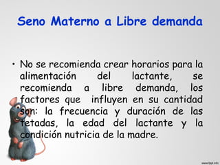 Seno Materno a Libre demanda 
• No se recomienda crear horarios para la 
alimentación del lactante, se 
recomienda a libre demanda, los 
factores que influyen en su cantidad 
son: la frecuencia y duración de las 
tetadas, la edad del lactante y la 
condición nutricia de la madre. 
 