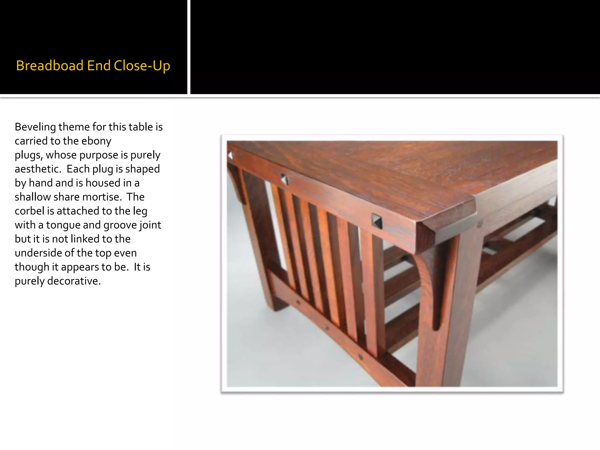 BreadboadEnd Close-UpBeveling theme for this table is carried to the ebony plugs, whose purpose is purely aesthetic.  Each plug is shaped by hand and is housed in a shallow share mortise.  The corbel is attached to the leg with a tongue and groove joint but it is not linked to the underside of the top even though it appears to be.  It is purely decorative.  