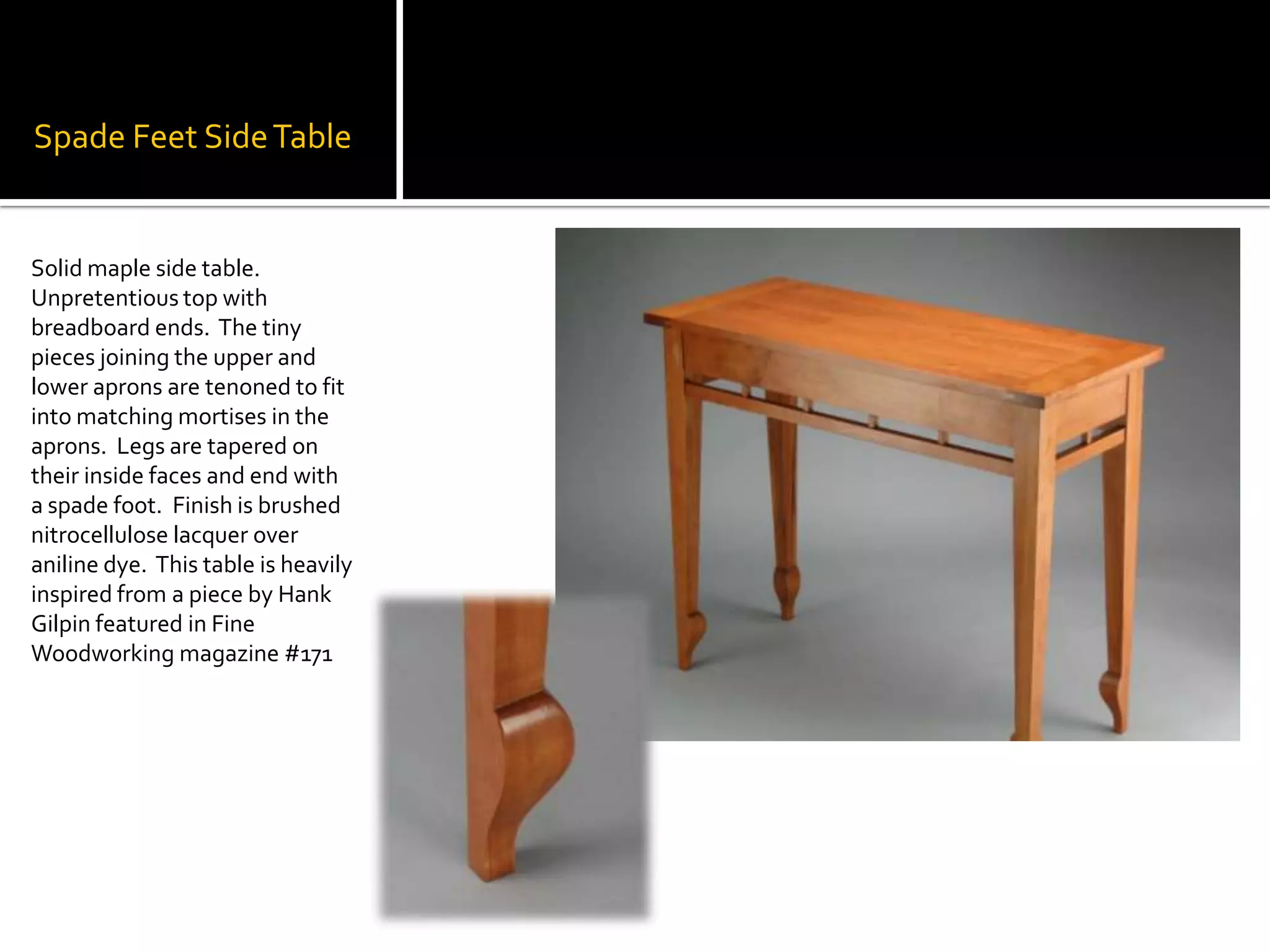 Spade Feet Side TableSolid maple side table.  Unpretentious top with breadboard ends.  The tiny pieces joining the upper and lower aprons are tenoned to fit into matching mortises in the aprons.  Legs are tapered on their inside faces and end with a spade foot.  Finish is brushed nitrocellulose lacquer over aniline dye.  This table is heavily inspired from a piece by Hank Gilpin featured in Fine Woodworking magazine #171