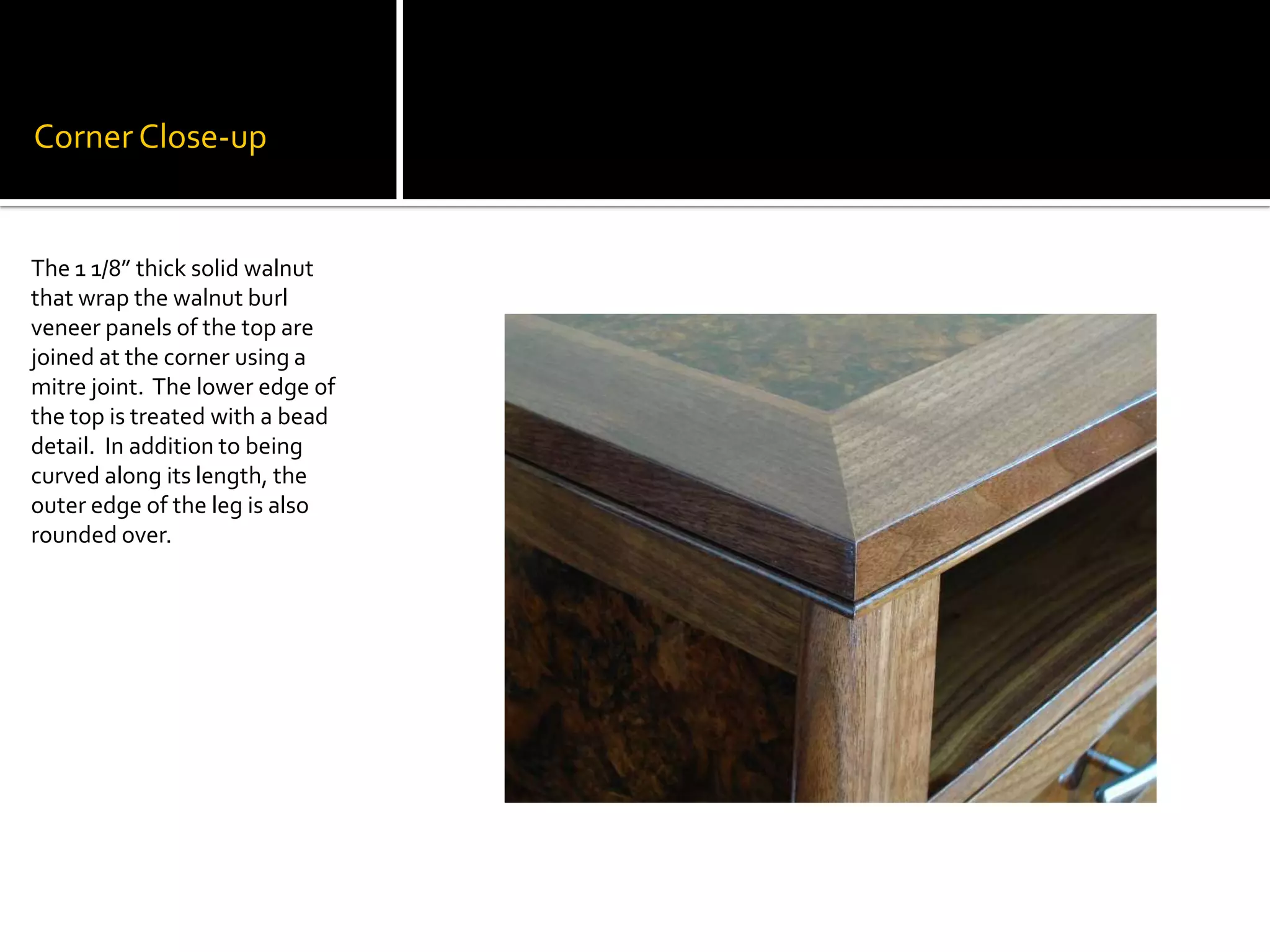 Corner Close-upThe 1 1/8” thick solid walnut that wrap the walnut burl veneer panels of the top are joined at the corner using a mitre joint.  The lower edge of the top is treated with a bead detail.  In addition to being curved along its length, the outer edge of the leg is also rounded over.