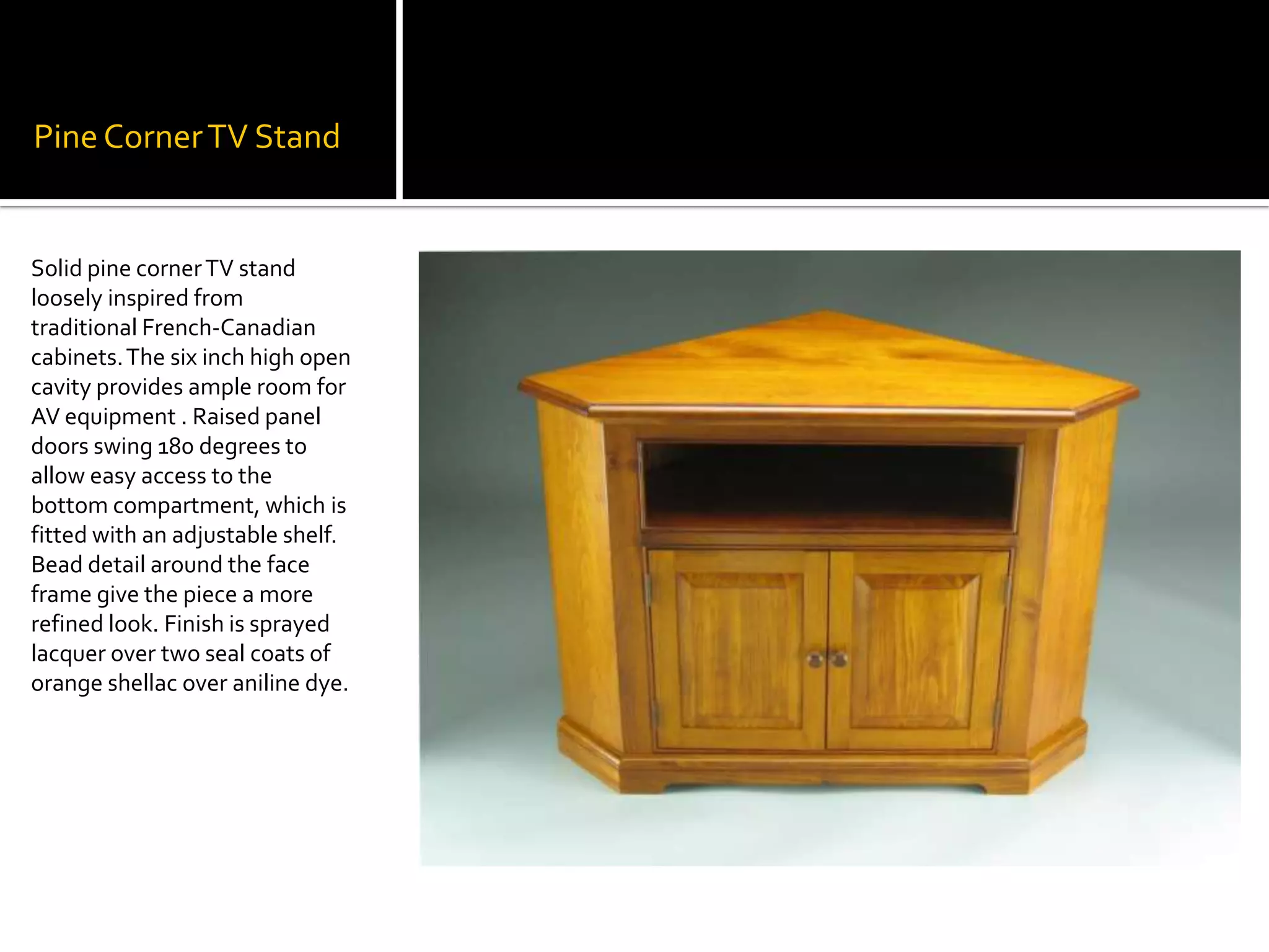Pine Corner TV StandSolid pine corner TV stand loosely inspired from traditional French-Canadian cabinets. The six inch high open cavity provides ample room for AV equipment . Raised panel doors swing 180 degrees to allow easy access to the bottom compartment, which is fitted with an adjustable shelf. Bead detail around the face frame give the piece a more refined look. Finish is sprayed lacquer over two seal coats of orange shellac over aniline dye.