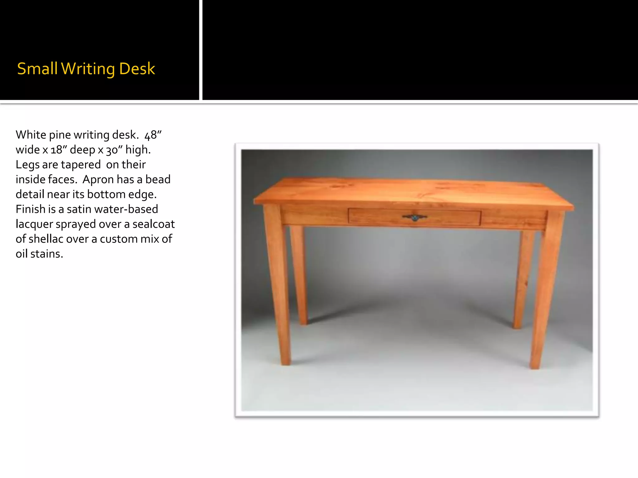 Small Writing DeskWhite pine writing desk.  48” wide x 18” deep x 30” high.  Legs are tapered  on their inside faces.  Apron has a bead detail near its bottom edge.  Finish is a satin water-based lacquer sprayed over a sealcoat of shellac over a custom mix of oil stains.