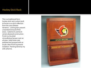 Hockey Stick RackThis is a traditional-form  hockey stick rack custom built to house a 20-stick collection from the 2007 Ottawa Senators.  Locking bars prevent unwanted removal of the sticks.  Solid birch and birch veneer plywood construction. Finish is a brushed nitrocellulose lacquer over an oil stain. Solid brass rods polished and sprayed with an acrylic clear finish to prevent oxidation. Painting done by my wife Johanne.