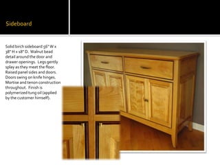 SideboardSolid birch sideboard 56" W x 38" H x 18" D.  Walnut bead detail around the door and drawer openings.  Legs gently splay as they meet the floor.  Raised panel sides and doors.  Doors swing on knife hinges.  Mortise and tenon construction throughout.  Finish is polymerized tung oil (applied by the customer himself).