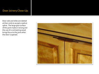 Door Joinery Close-UpDoor rails and stiles are slotted at their ends to accept a walnut spline.  The large glue surface of this joint makes it strong and the use of a contrasting wood brings focus to the joint when the door is opened. 