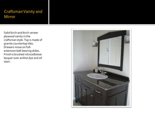 Craftsman Vanity and MirrorSolid birch and birch veneer plywood vanity in the craftsman style. Top is made of granite countertop tiles. Drawers move on full-extension ball-bearing slides.  Finish is brushed nitrocellulose lacquer over aniline dye and oil stain.