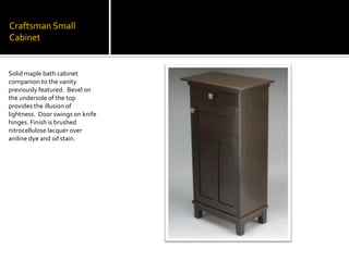 Craftsman Small CabinetSolid maple bath cabinet companion to the vanity previously featured.  Bevel on the underside of the top provides the illusion of lightness.  Door swings on knife hinges. Finish is brushed nitrocellulose lacquer over aniline dye and oil stain.
