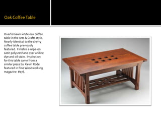 Oak Coffee TableQuartersawn white oak coffee table in the Arts & Crafts style. Nearly identical to the cherry coffee table previously featured.  Finish is a wipe-on satin polyurethane over aniline dye and oil stain.  Inspiration for this table came from a similar piece by  Kevin Rodel featured in Fine Woodworking magazine  #178. 