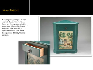 Corner CabinetNew England green pine corner cabinet.  Custom top molding.  Hand-cut through dovetails join the drawer sides to the drawer front and back.  Finish is a urethane fortified latex paint. Door painting done by my wife Johanne.
