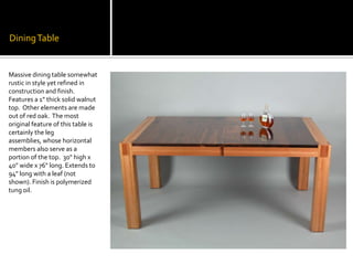 Dining TableMassive dining table somewhat rustic in style yet refined in construction and finish.  Features a 1” thick solid walnut top.  Other elements are made out of red oak.  The most original feature of this table is certainly the leg assemblies, whose horizontal members also serve as a portion of the top.  30" high x 40" wide x 76" long. Extends to 94" long with a leaf (not shown). Finish is polymerized tung oil.