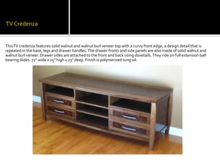 TV CredenzaThis TV credenza features solid walnut and walnut burl veneer top with a curvy front edge, a design detail that is repeated in the base, legs and drawer handles. The drawer fronts and side panels are also made of solid walnut and walnut burl veneer. Drawer sides are attached to the front and back using dovetails. They ride on full extension ball bearing slides. 72" wide x 25" high x 23" deep. Finish is polymerized tung oil.