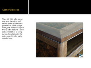 Corner Close-upThe 1 1/8” thick solid walnut that wrap the walnut burl veneer panels of the top are joined at the corner using a mitre joint.  The lower edge of the top is treated with a bead detail.  In addition to being curved along its length, the outer edge of the leg is also rounded over.